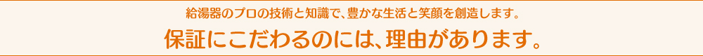 給湯器のプロの技術と知識で、豊かな生活と笑顔を創造します。保証にこだわるのには、理由があります。