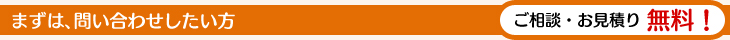まずは、問い合わせしたい方　ご相談・お見積り無料！