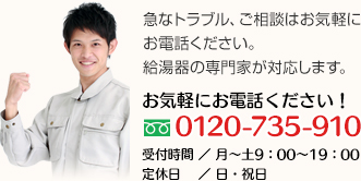 急なトラブル、ご相談はお気軽にお電話下さい。給湯器の専門家がご対応します。TEL.0120-735-910　受付時間／月～土　9：00～19：00　定休日／日・祝日