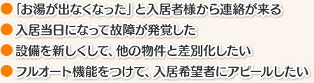 ○「お湯が出なくなった」と入居者様から連絡が来る ○入居当日になって故障が発覚した ○設備を新しくして、他の物件と差別化したい ○フルオート機能をつけて、入居希望者にアピールしたい